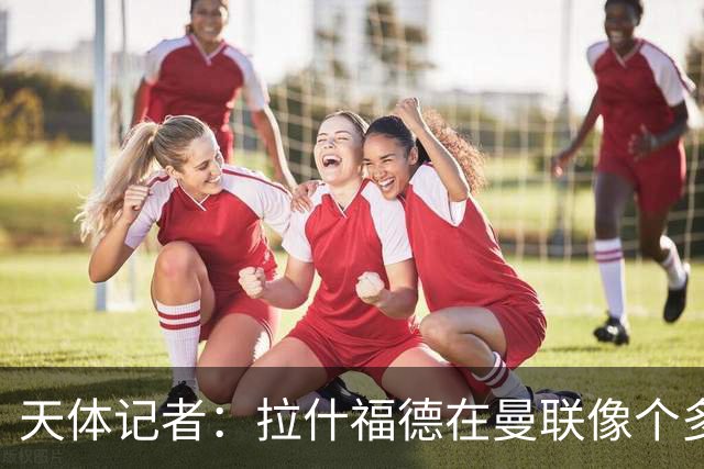 天体记者：拉什福德在曼联像个多余的边缘人 揭幕战芒特应首发
