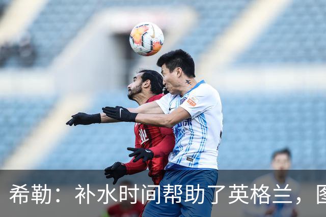 希勒：补水时间帮助了英格兰，图赫尔得以把战术想法传递给球员们