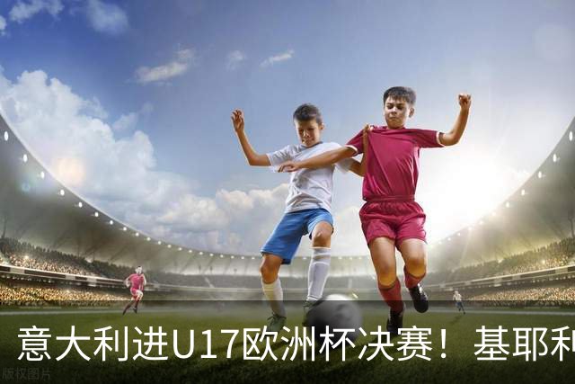 意大利进U17欧洲杯决赛！基耶利尼：我们不缺人才但要更好地培养