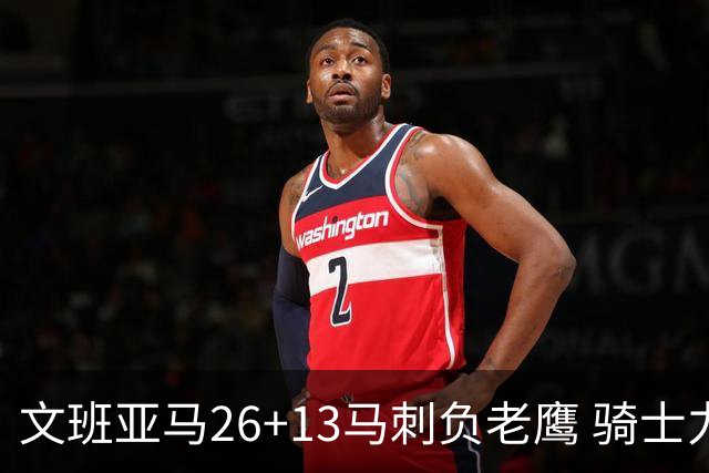 文班亚马26+13马刺负老鹰 骑士力克公牛5连胜