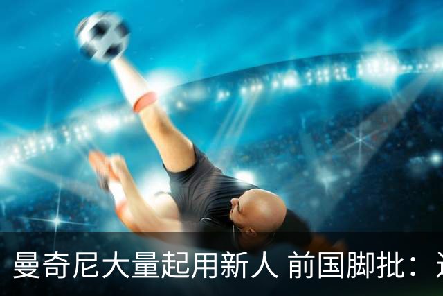 曼奇尼大量起用新人 前国脚批：进意大利队太容易了