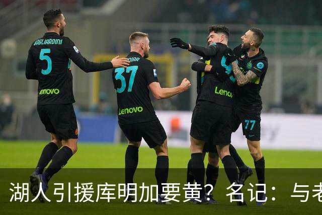 湖人引援库明加要黄？名记：与老鹰从未进行过实质先签后换谈判
