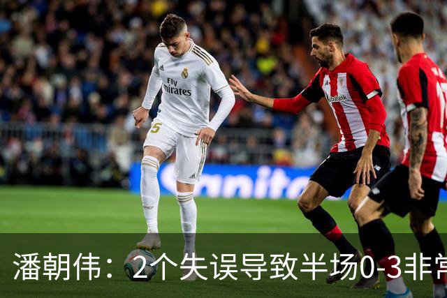 潘朝伟：2个失误导致半场0-3非常自责 赛后队友没怪我