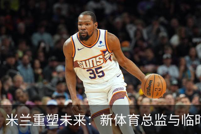 米兰重塑未来：新体育总监与临时CEO的选拔引发热议！