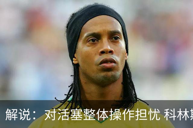 解说：对活塞整体操作担忧 科林斯合同几乎关上了哈大哥回归的门