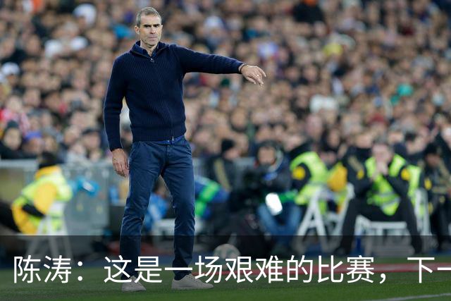 陈涛：这是一场艰难的比赛，下一步我们需要提升训练强度